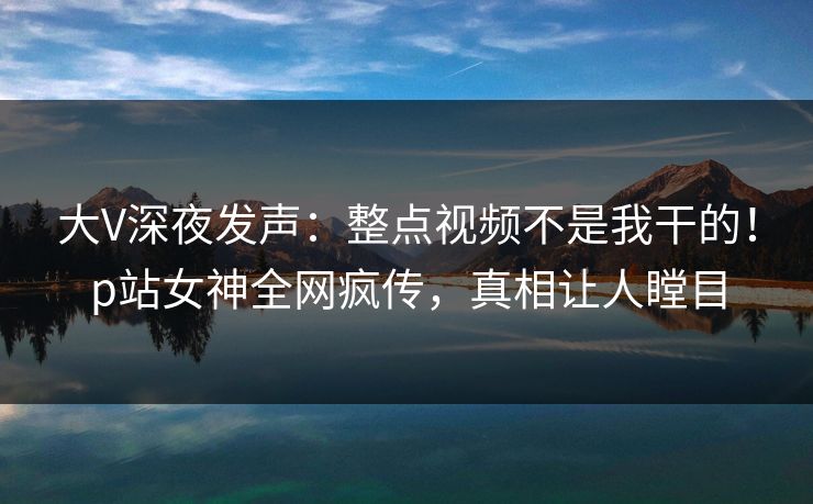 大V深夜发声：整点视频不是我干的！p站女神全网疯传，真相让人瞠目