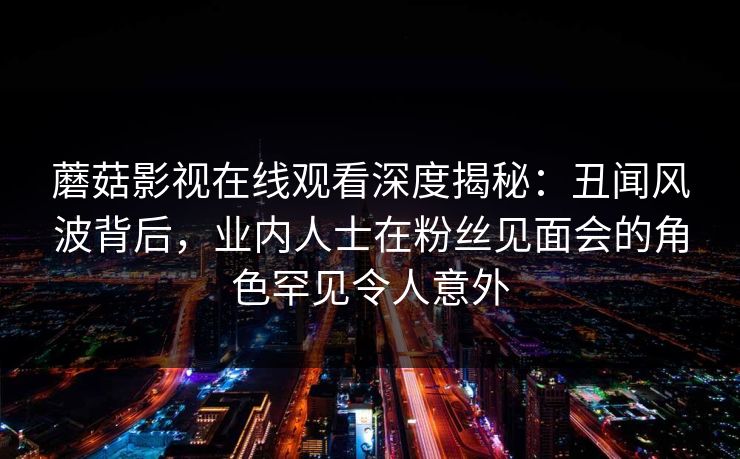 蘑菇影视在线观看深度揭秘:丑闻风波背后,业内人士在粉丝见面会的角色罕见令人意外 蘑菇影视在线观看深度揭秘:丑闻风波背后,业内人士在粉丝见面会的角色罕见令人意外