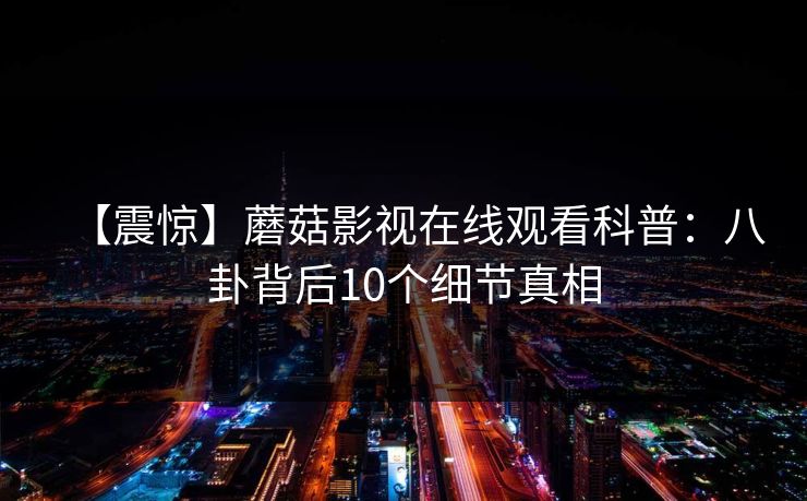 【震惊】蘑菇影视在线观看科普:八卦背后10个细节真相 【震惊】蘑菇影视在线观看科普:八卦背后10个细节真相
