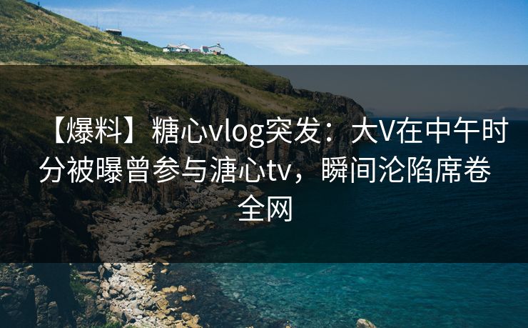 【爆料】糖心vlog突发：大V在中午时分被曝曾参与溏心tv，瞬间沦陷席卷全网