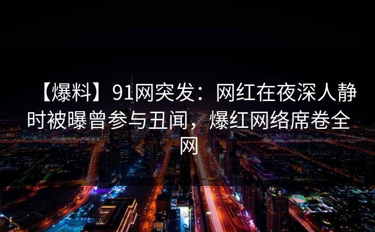 【爆料】91网突发：网红在夜深人静时被曝曾参与丑闻，爆红网络席卷全网
