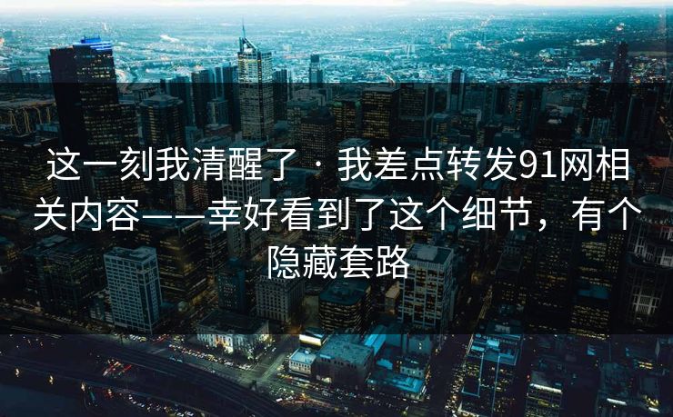 这一刻我清醒了 · 我差点转发91网相关内容——幸好看到了这个细节,有个隐藏套路 这一刻我清醒了 · 我差点转发91网相关内容——幸好看到了这个细节,有个隐藏套路