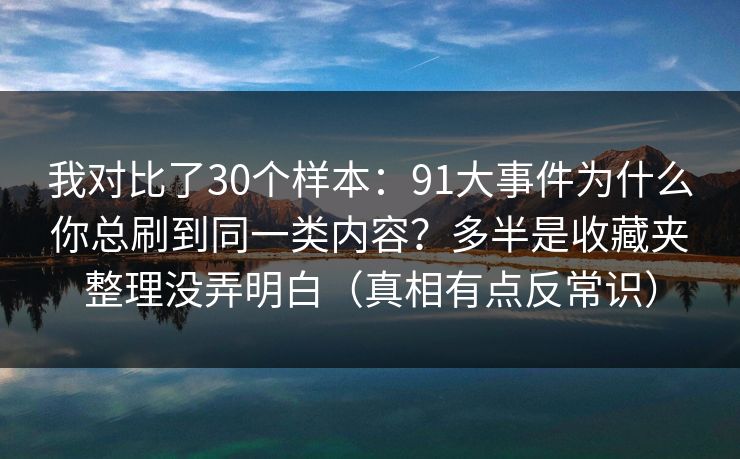 我对比了30个样本：91大事件为什么你总刷到同一类内容？多半是收藏夹整理没弄明白（真相有点反常识）