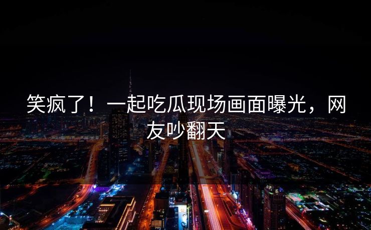 笑疯了！一起吃瓜现场画面曝光，网友吵翻天