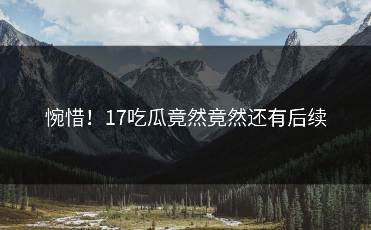 惋惜！17吃瓜竟然竟然还有后续