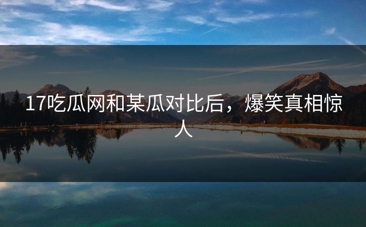 17吃瓜网和某瓜对比后，爆笑真相惊人