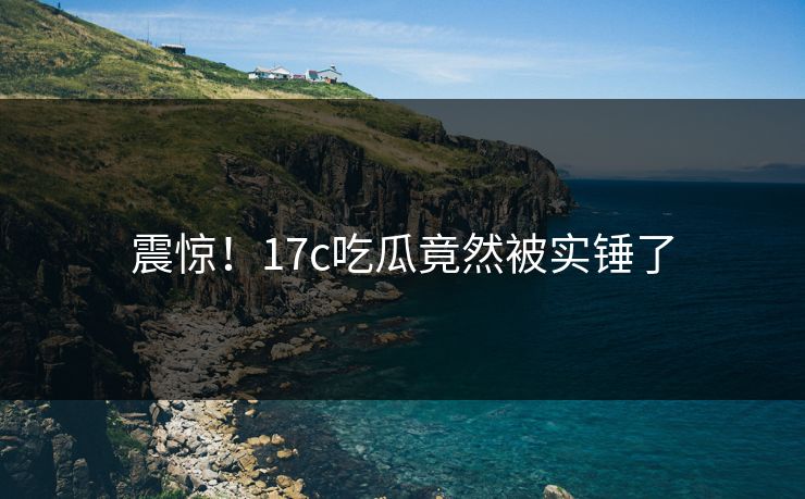 震惊！17c吃瓜竟然被实锤了