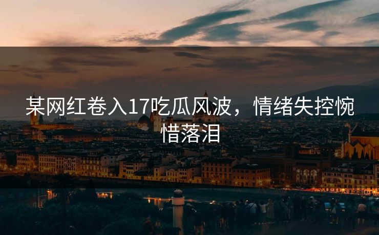 某网红卷入17吃瓜风波，情绪失控惋惜落泪
