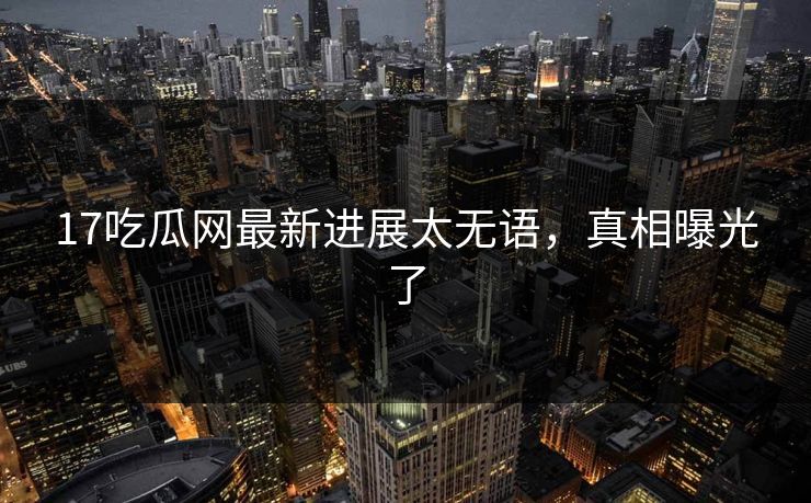17吃瓜网最新进展太无语，真相曝光了