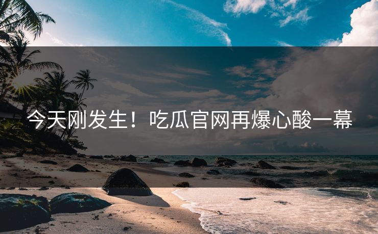 今天刚发生！吃瓜官网再爆心酸一幕