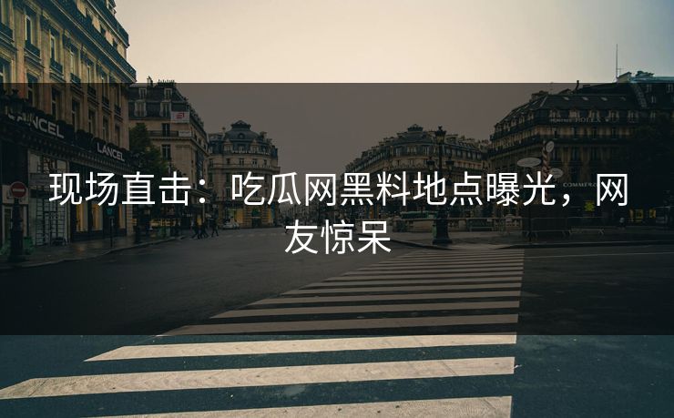 现场直击：吃瓜网黑料地点曝光，网友惊呆