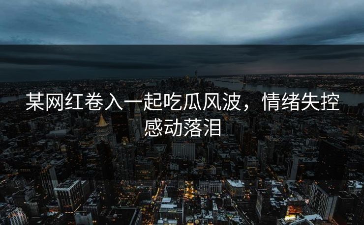 某网红卷入一起吃瓜风波，情绪失控感动落泪