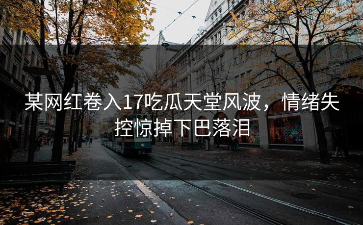 某网红卷入17吃瓜天堂风波，情绪失控惊掉下巴落泪