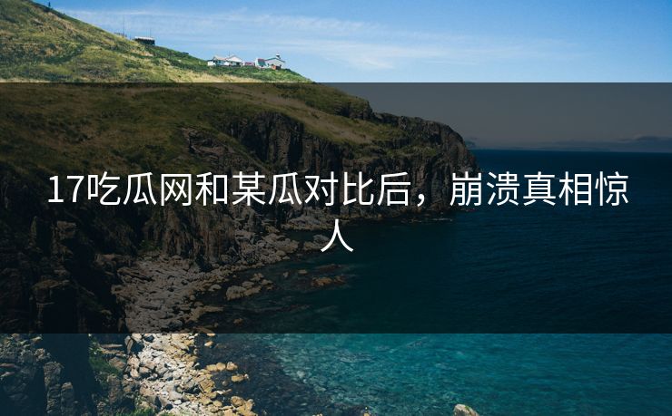 17吃瓜网和某瓜对比后，崩溃真相惊人