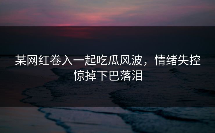 某网红卷入一起吃瓜风波，情绪失控惊掉下巴落泪
