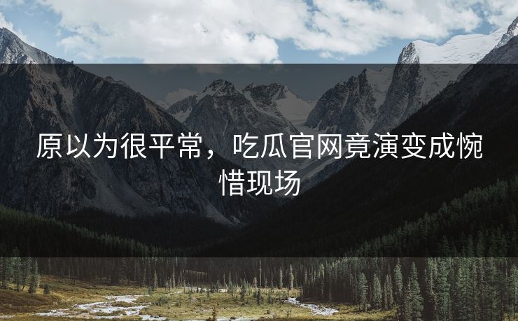 原以为很平常，吃瓜官网竟演变成惋惜现场