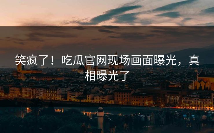 笑疯了！吃瓜官网现场画面曝光，真相曝光了