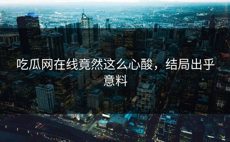 吃瓜网在线竟然这么心酸，结局出乎意料