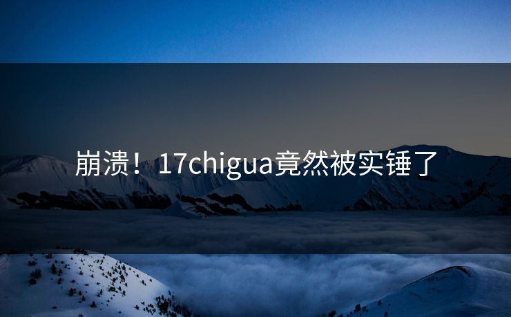 崩溃！17chigua竟然被实锤了