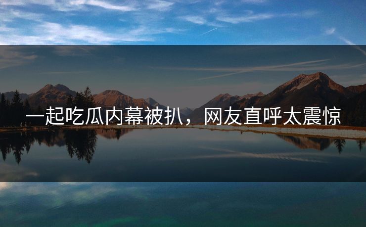 一起吃瓜内幕被扒，网友直呼太震惊