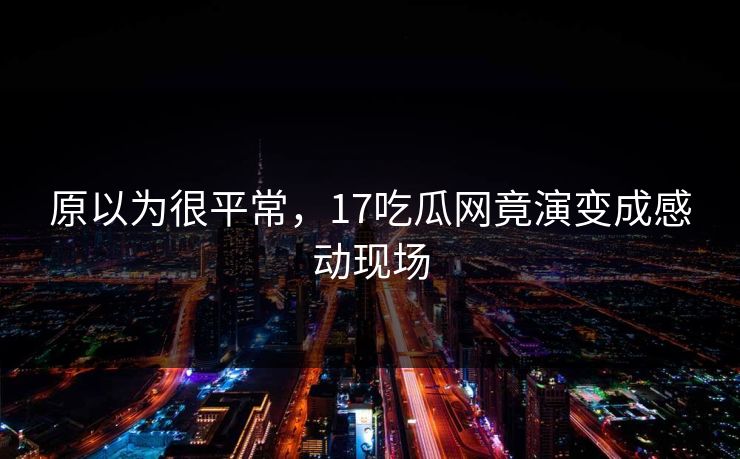 原以为很平常，17吃瓜网竟演变成感动现场