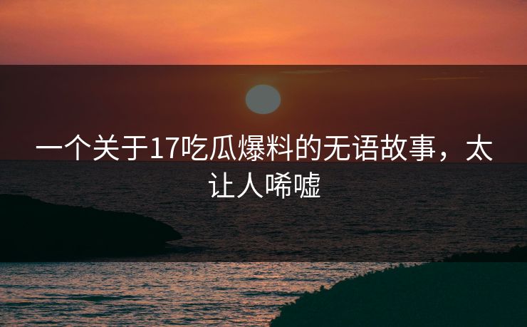 一个关于17吃瓜爆料的无语故事，太让人唏嘘