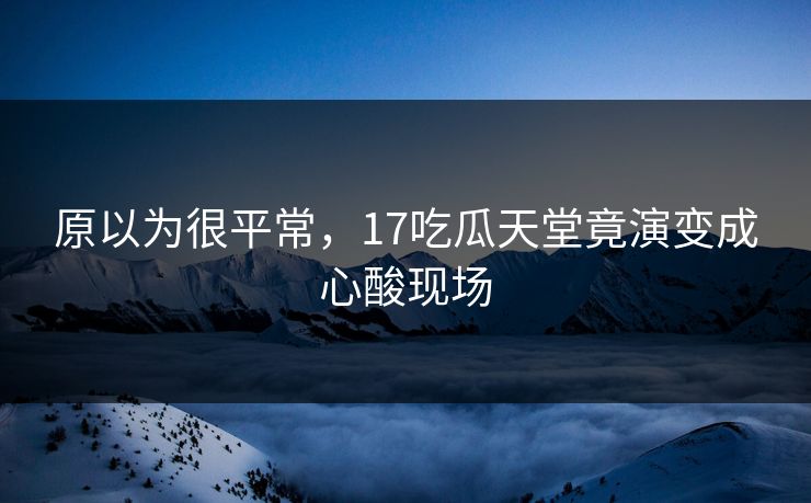 原以为很平常，17吃瓜天堂竟演变成心酸现场