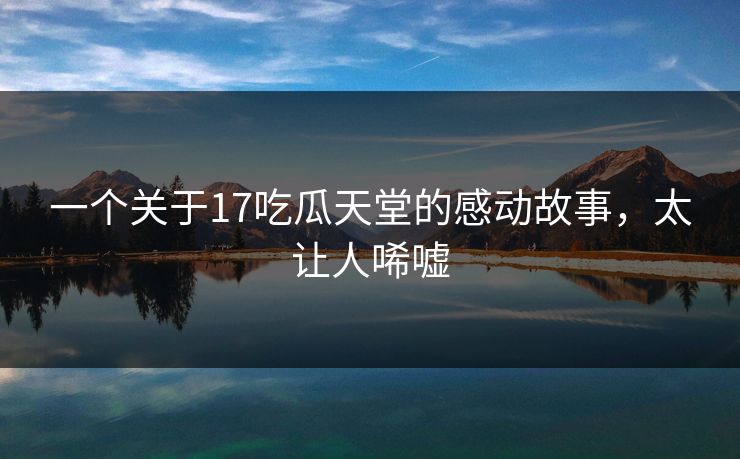 一个关于17吃瓜天堂的感动故事，太让人唏嘘