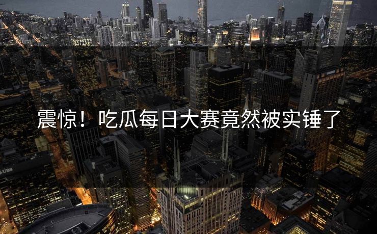震惊！吃瓜每日大赛竟然被实锤了