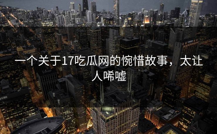 一个关于17吃瓜网的惋惜故事，太让人唏嘘