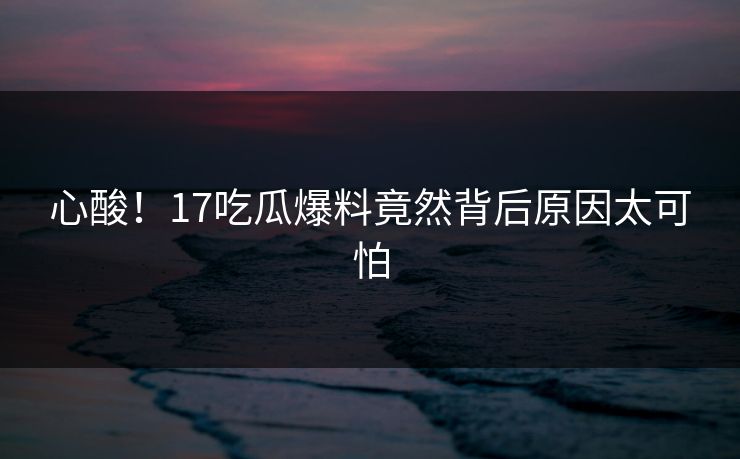 心酸！17吃瓜爆料竟然背后原因太可怕