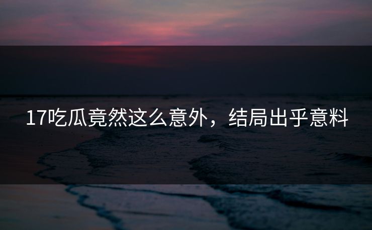17吃瓜竟然这么意外，结局出乎意料