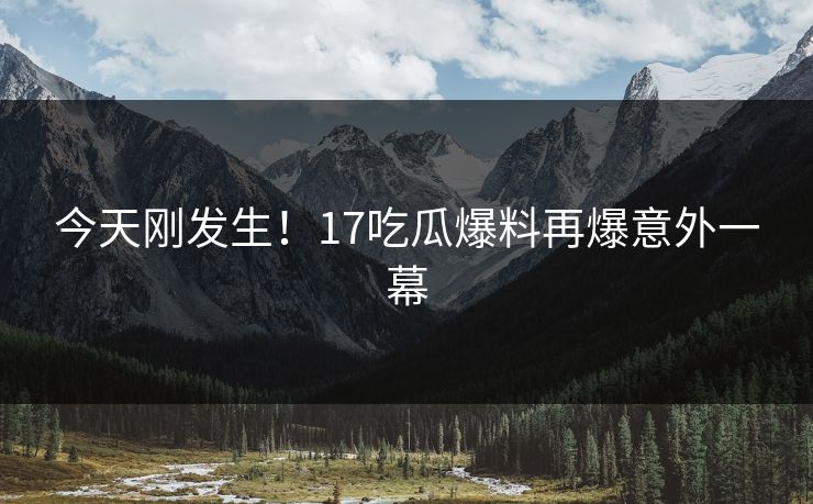 今天刚发生！17吃瓜爆料再爆意外一幕
