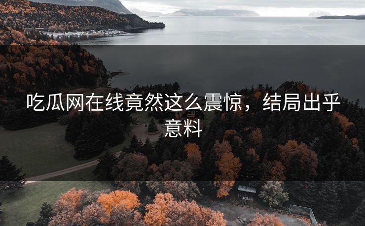 吃瓜网在线竟然这么震惊，结局出乎意料