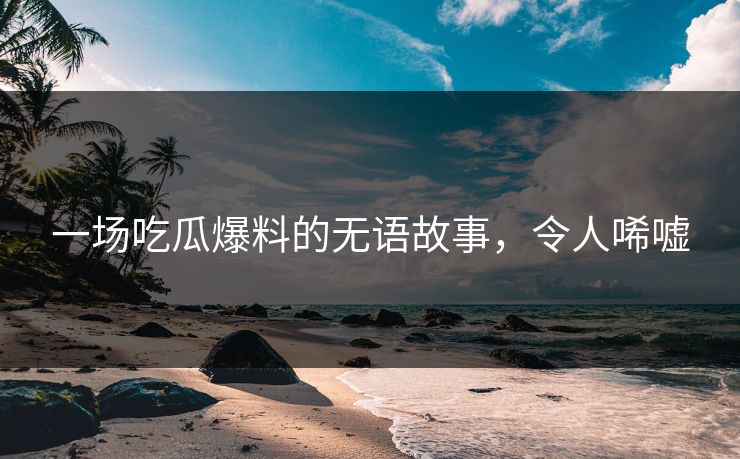 一场吃瓜爆料的无语故事，令人唏嘘