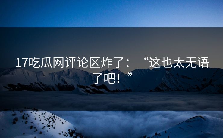 17吃瓜网评论区炸了：“这也太无语了吧！”