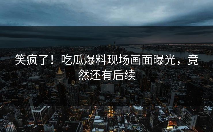 笑疯了！吃瓜爆料现场画面曝光，竟然还有后续