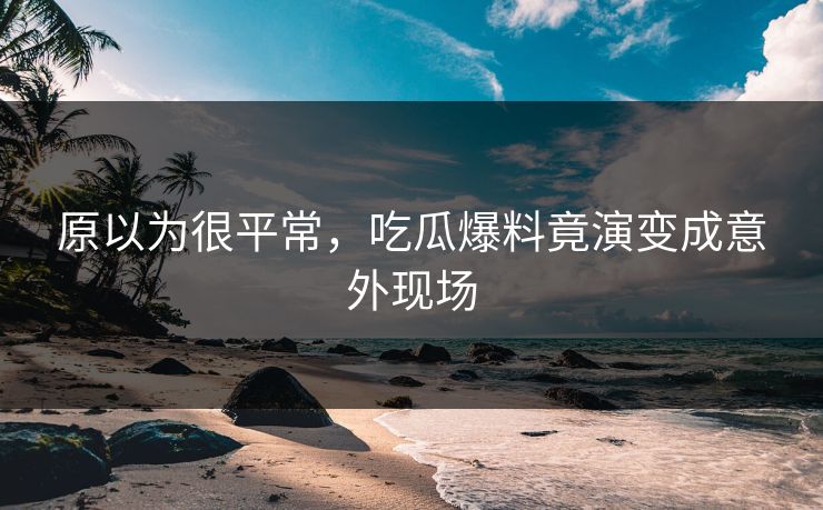 原以为很平常，吃瓜爆料竟演变成意外现场