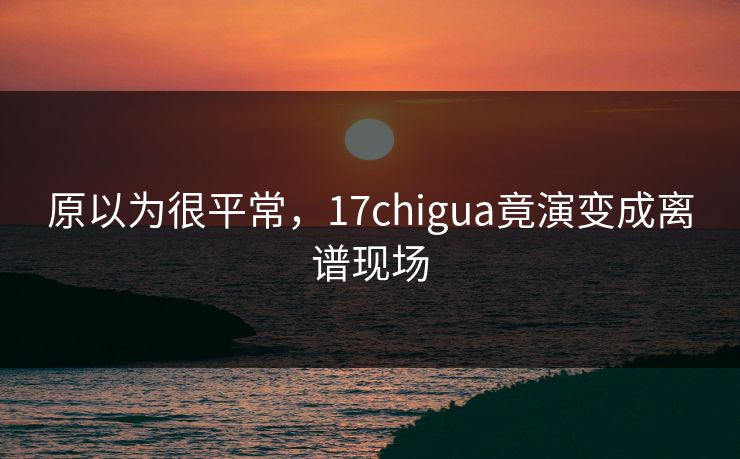 原以为很平常，17chigua竟演变成离谱现场