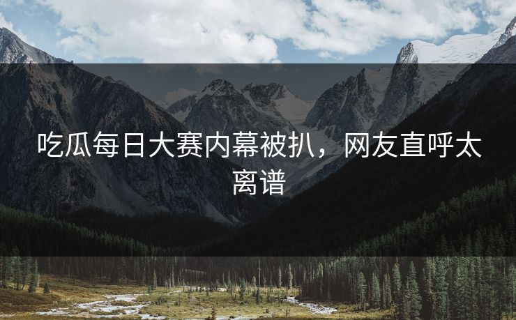 吃瓜每日大赛内幕被扒，网友直呼太离谱