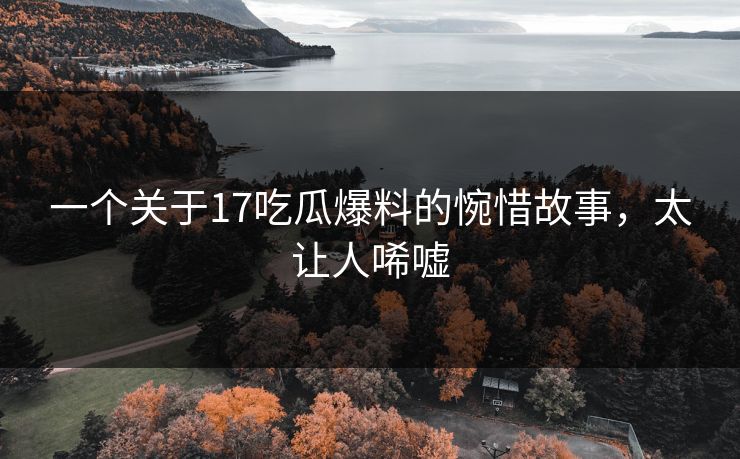 一个关于17吃瓜爆料的惋惜故事，太让人唏嘘