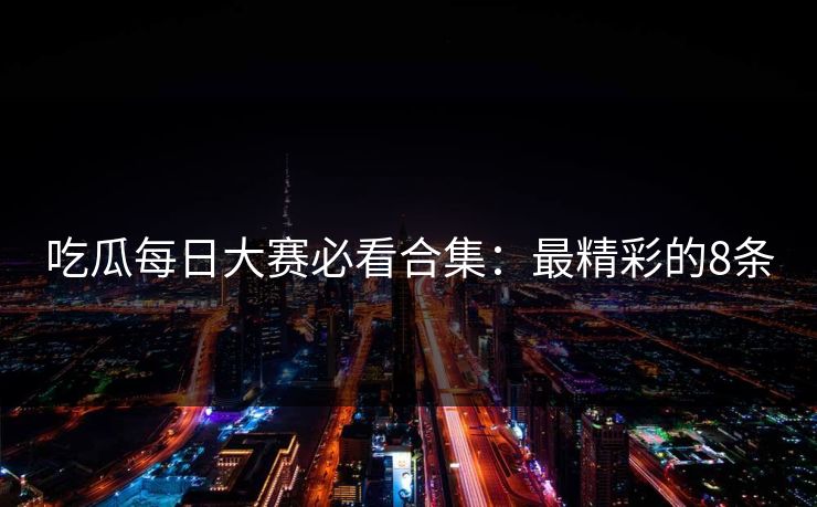吃瓜每日大赛必看合集：最精彩的8条