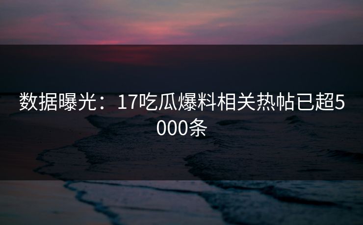数据曝光：17吃瓜爆料相关热帖已超5000条