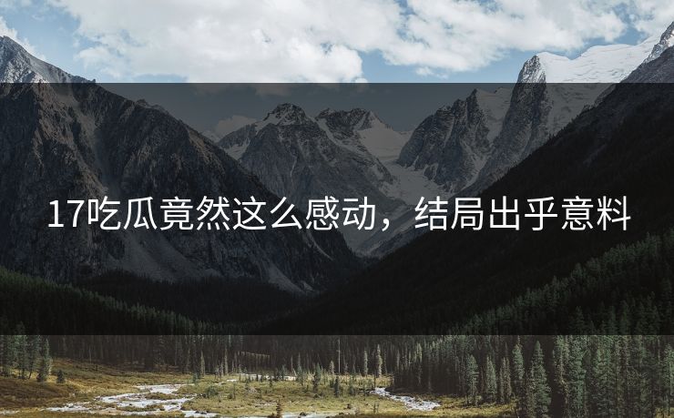17吃瓜竟然这么感动，结局出乎意料