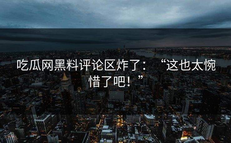 吃瓜网黑料评论区炸了：“这也太惋惜了吧！”