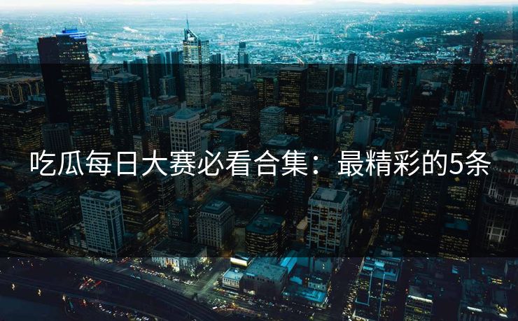 吃瓜每日大赛必看合集：最精彩的5条