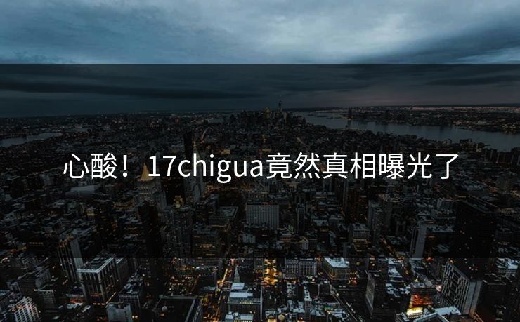 心酸！17chigua竟然真相曝光了