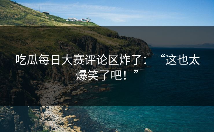 吃瓜每日大赛评论区炸了：“这也太爆笑了吧！”