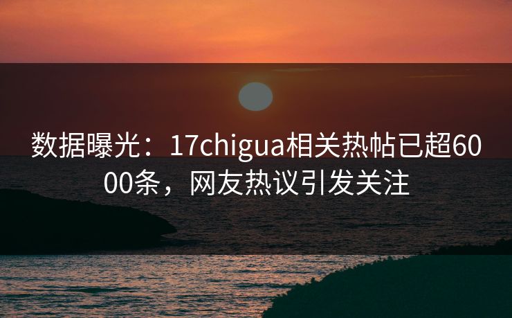 数据曝光：17chigua相关热帖已超6000条，网友热议引发关注