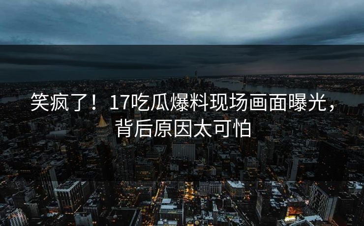 笑疯了！17吃瓜爆料现场画面曝光，背后原因太可怕